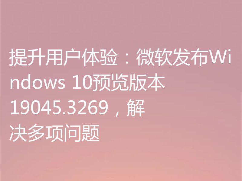 提升用户体验：微软发布Windows 10预览版本19045.3269，解决多项问题