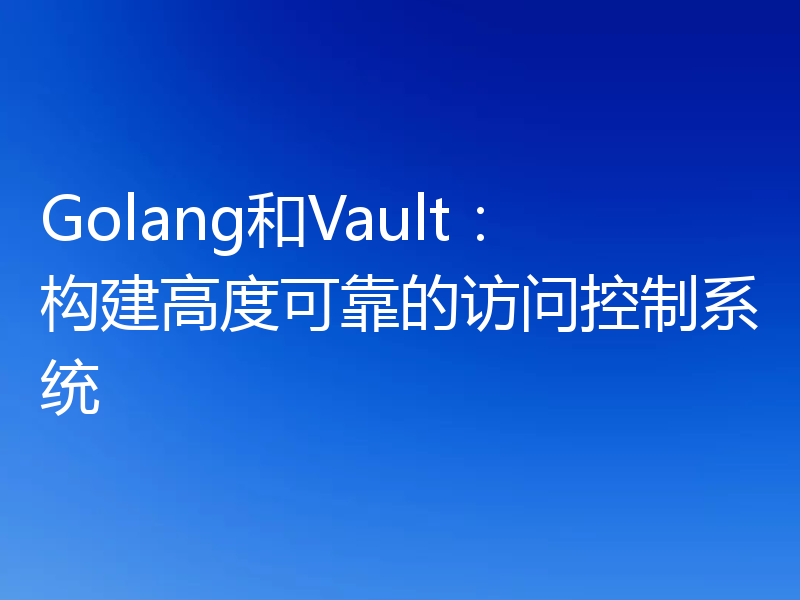 Golang和Vault：构建高度可靠的访问控制系统
