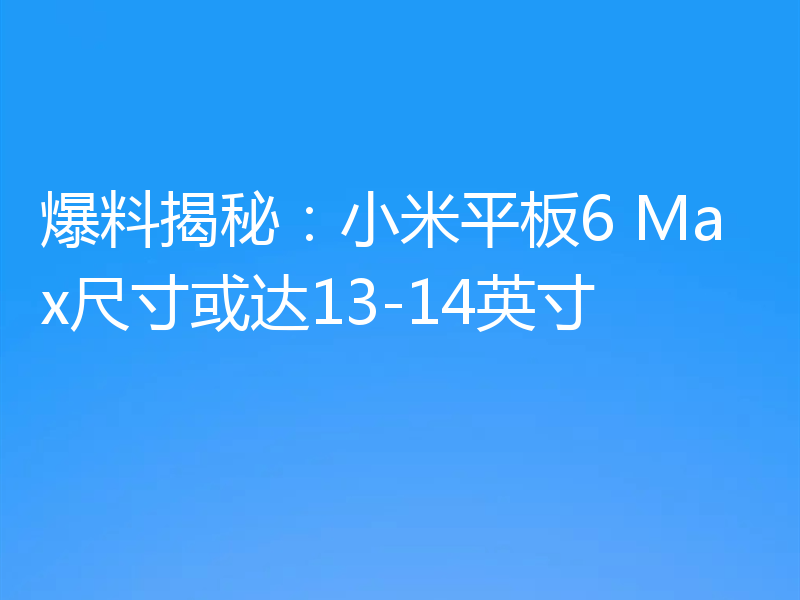 爆料揭秘：小米平板6 Max尺寸或达13-14英寸