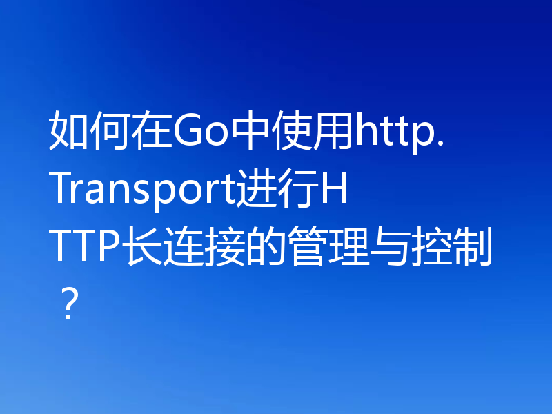 如何在Go中使用http.Transport进行HTTP长连接的管理与控制？