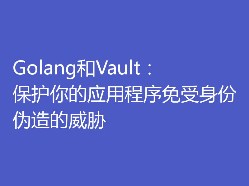Golang和Vault：保护你的应用程序免受身份伪造的威胁