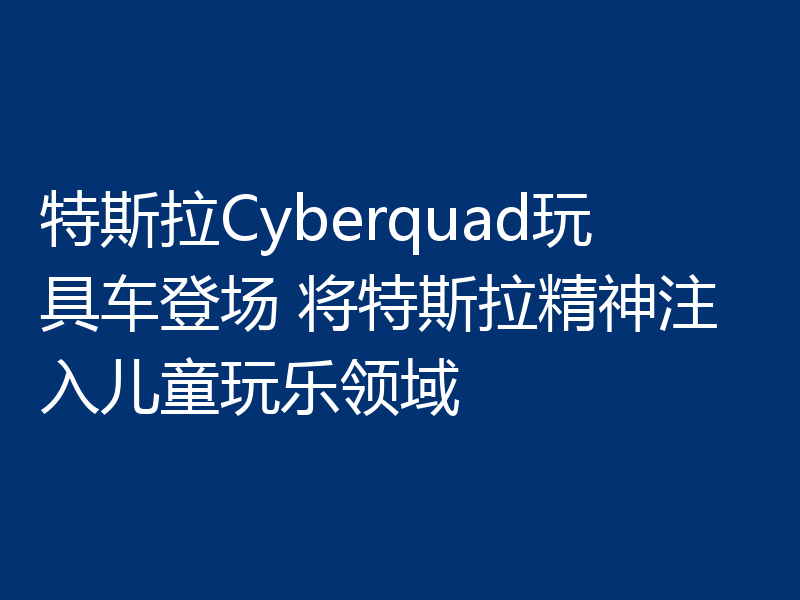 特斯拉Cyberquad玩具车登场 将特斯拉精神注入儿童玩乐领域