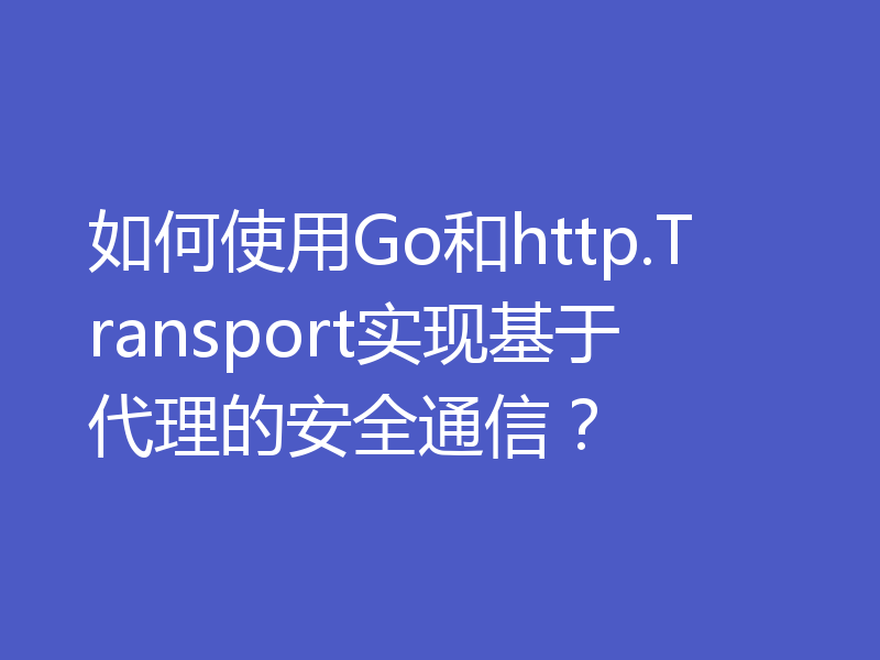 如何使用Go和http.Transport实现基于代理的安全通信？