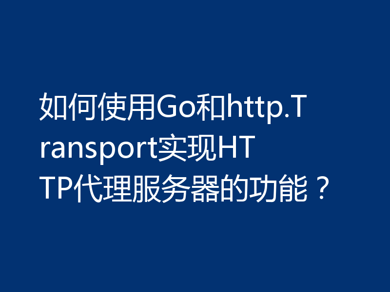 如何使用Go和http.Transport实现HTTP代理服务器的功能？