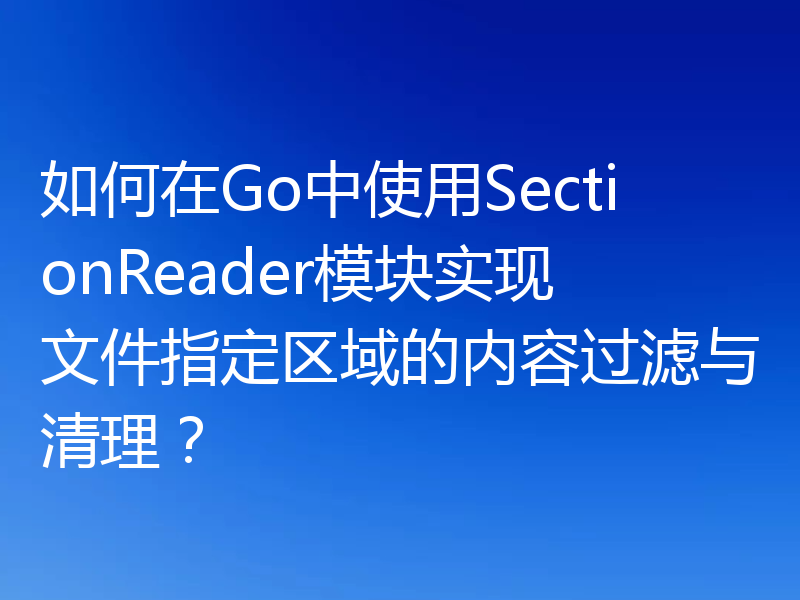 如何在Go中使用SectionReader模块实现文件指定区域的内容过滤与清理？