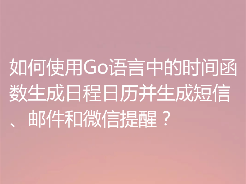 如何使用Go语言中的时间函数生成日程日历并生成短信、邮件和微信提醒？
