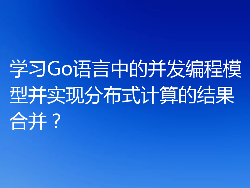 学习Go语言中的并发编程模型并实现分布式计算的结果合并？