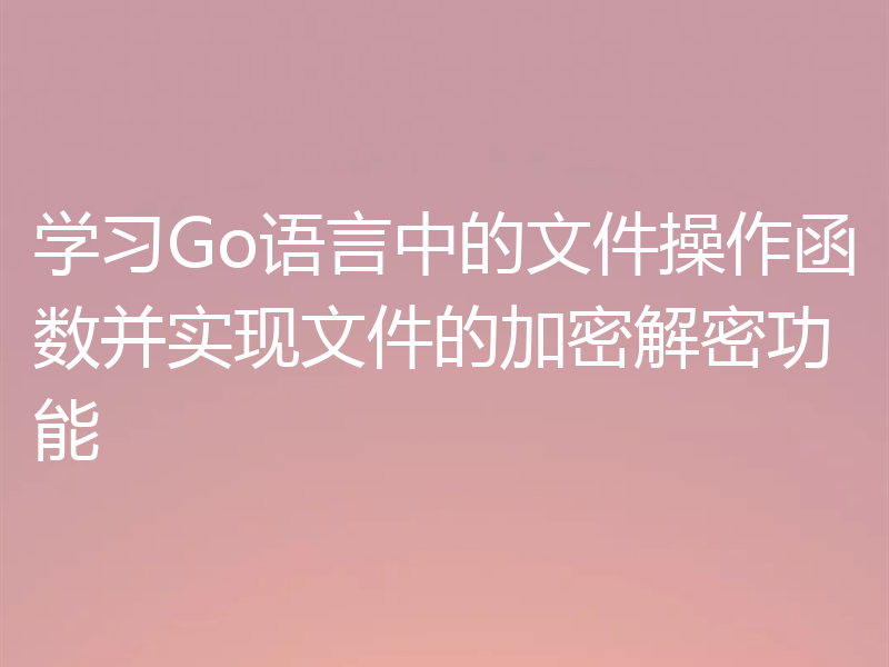 学习Go语言中的文件操作函数并实现文件的加密解密功能