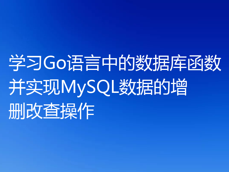 学习Go语言中的数据库函数并实现MySQL数据的增删改查操作