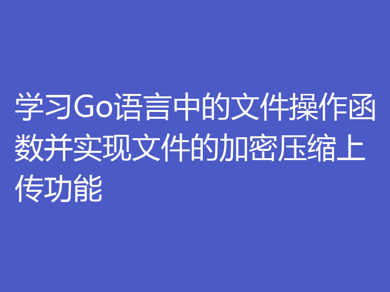 学习Go语言中的文件操作函数并实现文件的加密压缩上传功能