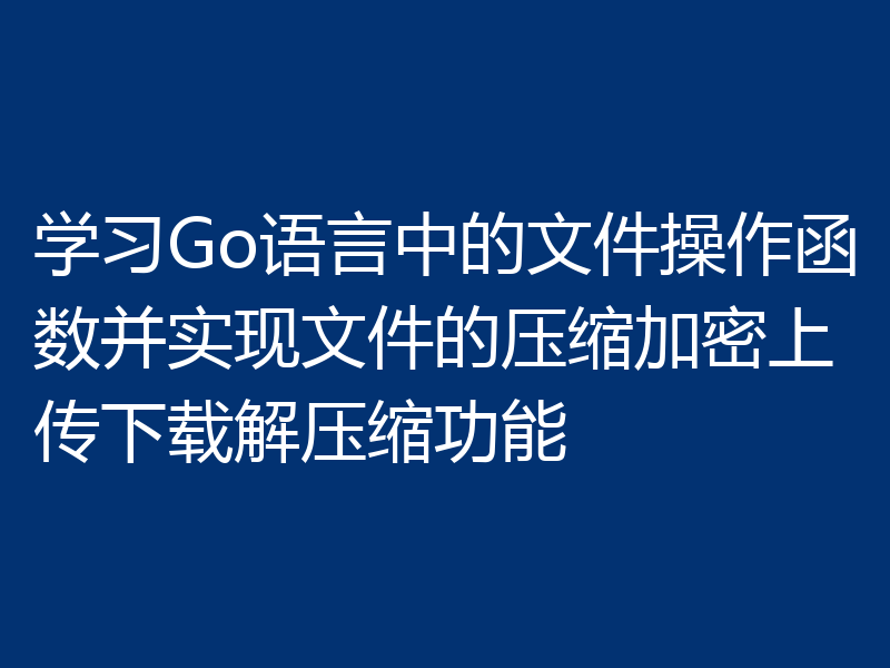 学习Go语言中的文件操作函数并实现文件的压缩加密上传下载解压缩功能