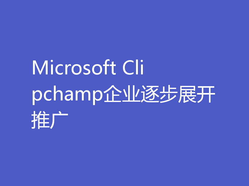 Microsoft Clipchamp企业逐步展开推广