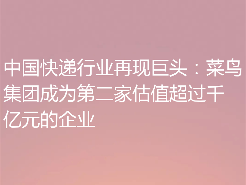中国快递行业再现巨头：菜鸟集团成为第二家估值超过千亿元的企业