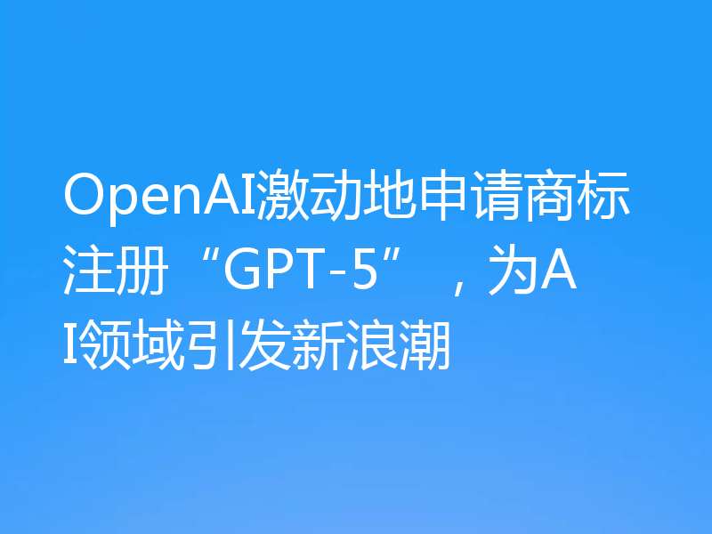 OpenAI激动地申请商标注册“GPT-5”，为AI领域引发新浪潮