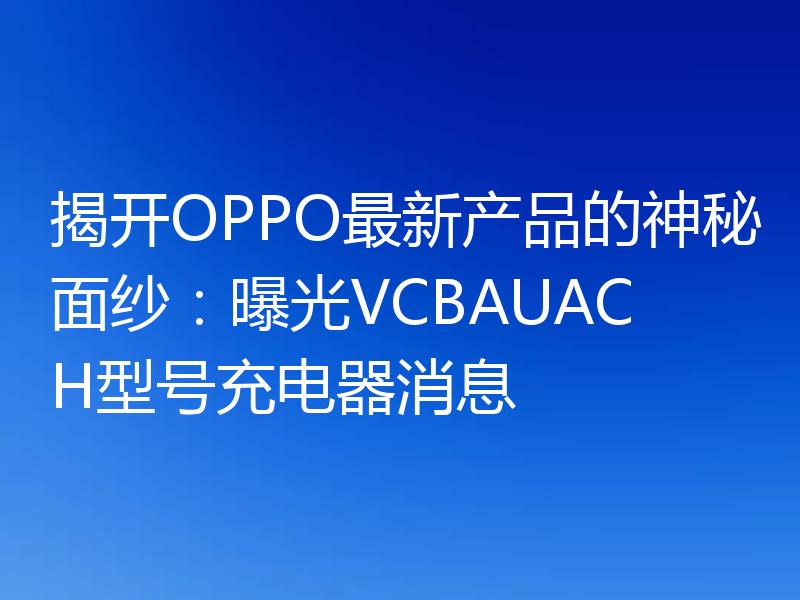揭开OPPO最新产品的神秘面纱：曝光VCBAUACH型号充电器消息