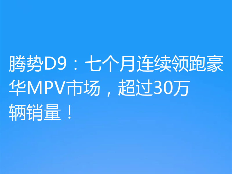 腾势D9：七个月连续领跑豪华MPV市场，超过30万辆销量！