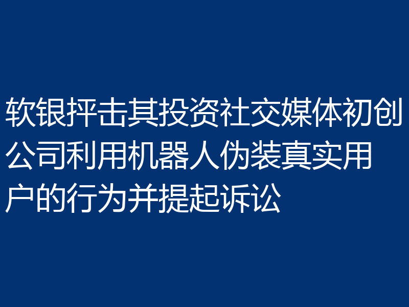软银抨击其投资社交媒体初创公司利用机器人伪装真实用户的行为并提起诉讼