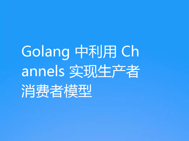 Golang 中利用 Channels 实现生产者消费者模型