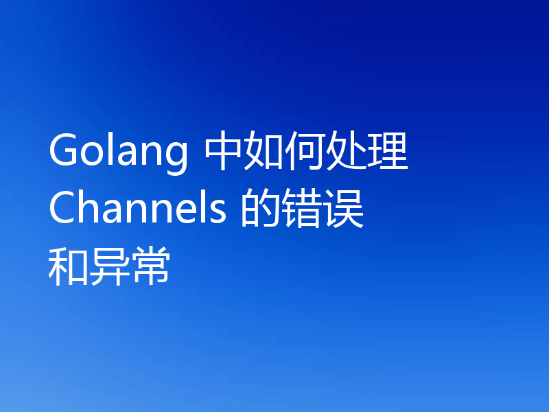 Golang 中如何处理 Channels 的错误和异常