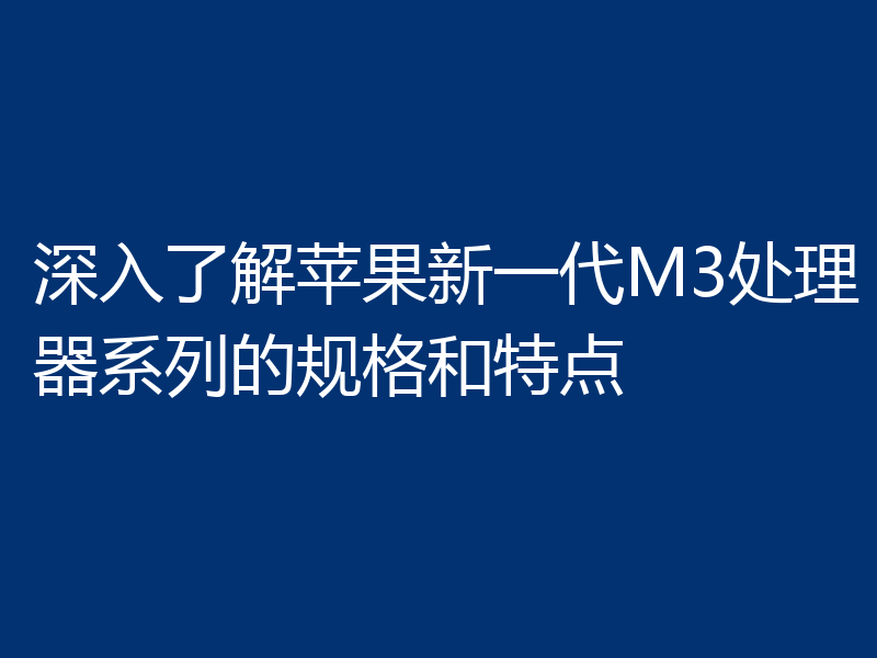 深入了解苹果新一代M3处理器系列的规格和特点