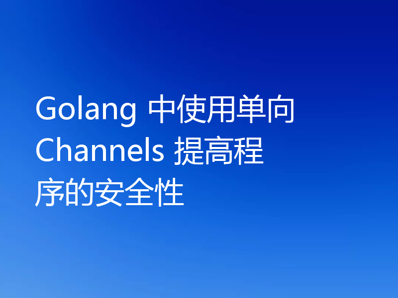 Golang 中使用单向 Channels 提高程序的安全性