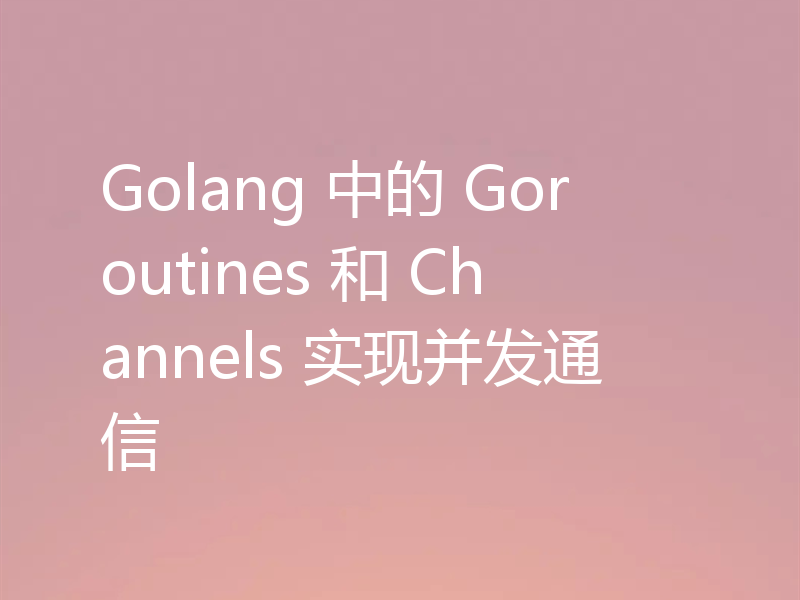 Golang 中的 Goroutines 和 Channels 实现并发通信