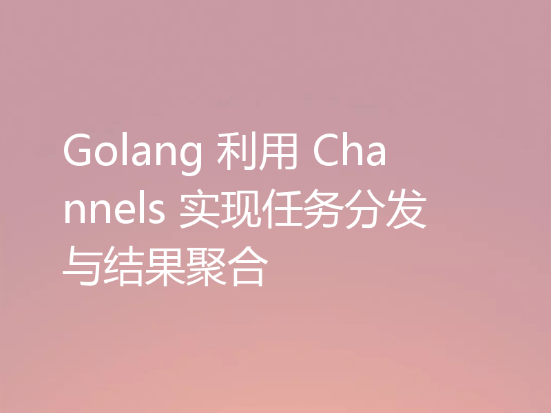 Golang 利用 Channels 实现任务分发与结果聚合