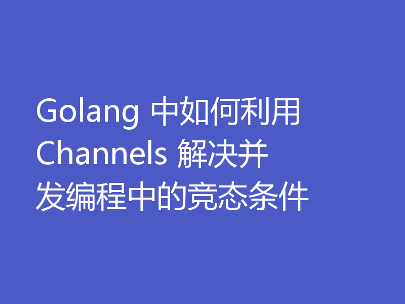 Golang 中如何利用 Channels 解决并发编程中的竞态条件