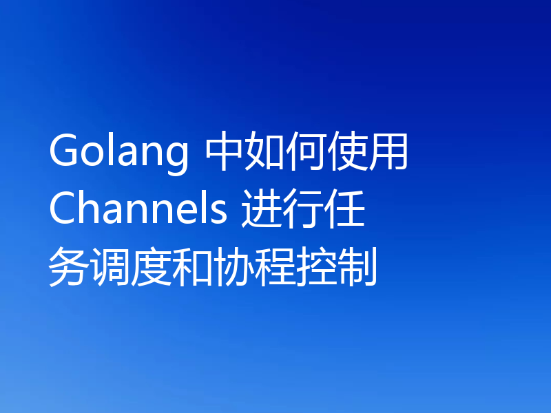 Golang 中如何使用 Channels 进行任务调度和协程控制
