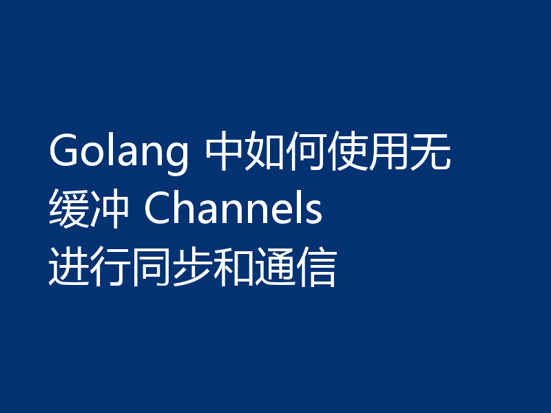 Golang 中如何使用无缓冲 Channels 进行同步和通信