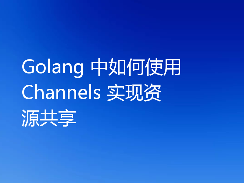 Golang 中如何使用 Channels 实现资源共享