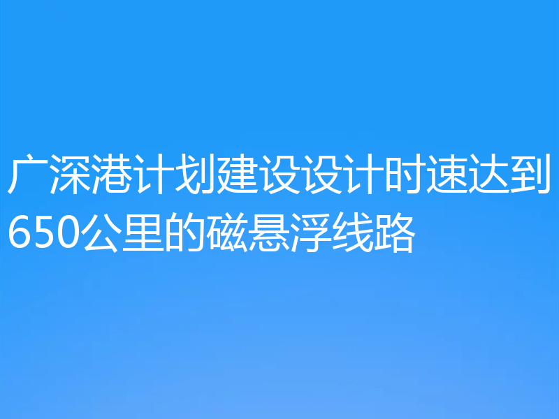 广深港计划建设设计时速达到650公里的磁悬浮线路