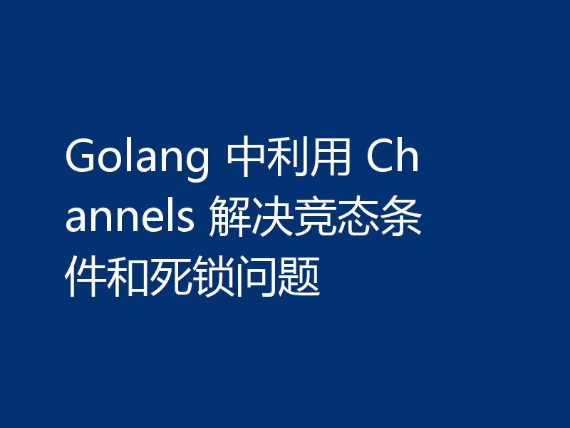 Golang 中利用 Channels 解决竞态条件和死锁问题