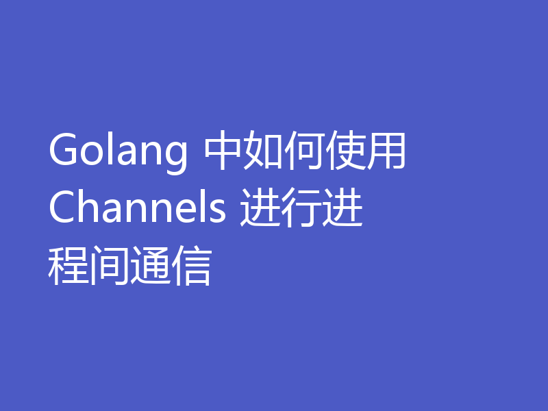 Golang 中如何使用 Channels 进行进程间通信