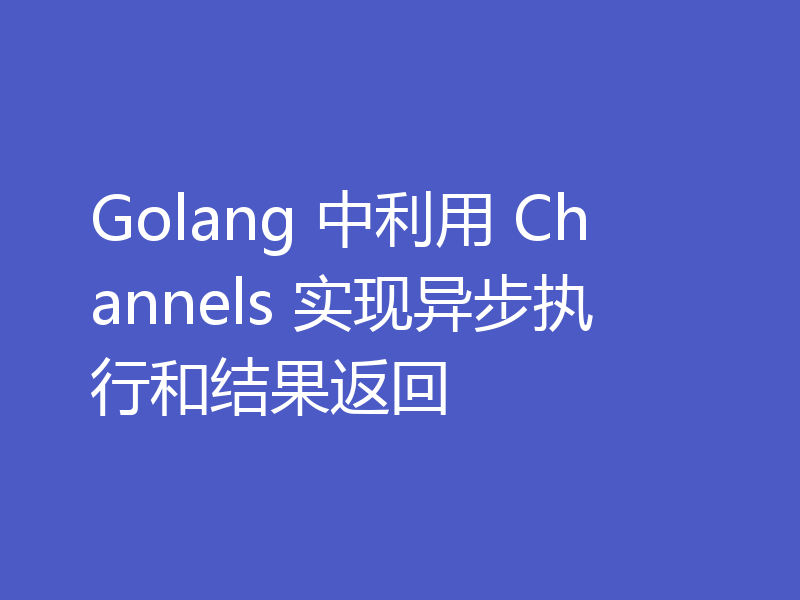 Golang 中利用 Channels 实现异步执行和结果返回