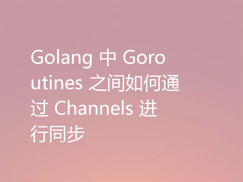 Golang 中 Goroutines 之间如何通过 Channels 进行同步