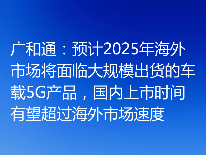 广和通：预计2025年海外市场将面临大规模出货的车载5G产品，国内上市时间有望超过海外市场速度