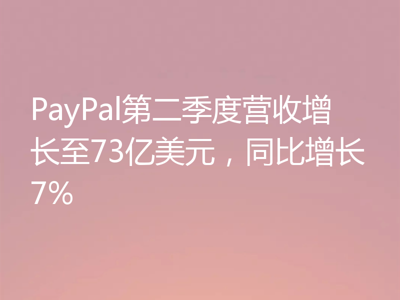 PayPal第二季度营收增长至73亿美元，同比增长7%