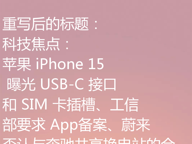 重写后的标题：
科技焦点：苹果 iPhone 15 曝光 USB-C 接口和 SIM 卡插槽、工信部要求 App备案、蔚来否认与奔驰共享换电站的合作