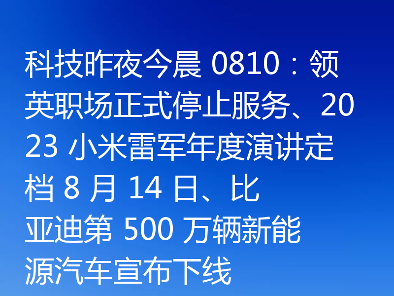 科技昨夜今晨 0810：领英职场正式停止服务、2023 小米雷军年度演讲定档 8 月 14 日、比亚迪第 500 万辆新能源汽车宣布下线