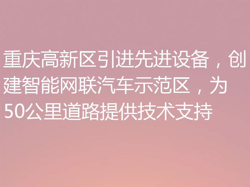 重庆高新区引进先进设备，创建智能网联汽车示范区，为50公里道路提供技术支持