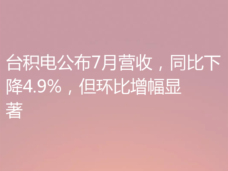 台积电公布7月营收，同比下降4.9%，但环比增幅显著