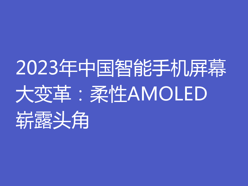 2023年中国智能手机屏幕大变革：柔性AMOLED崭露头角