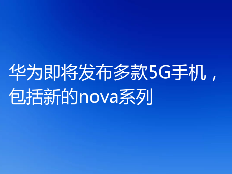 华为即将发布多款5G手机，包括新的nova系列