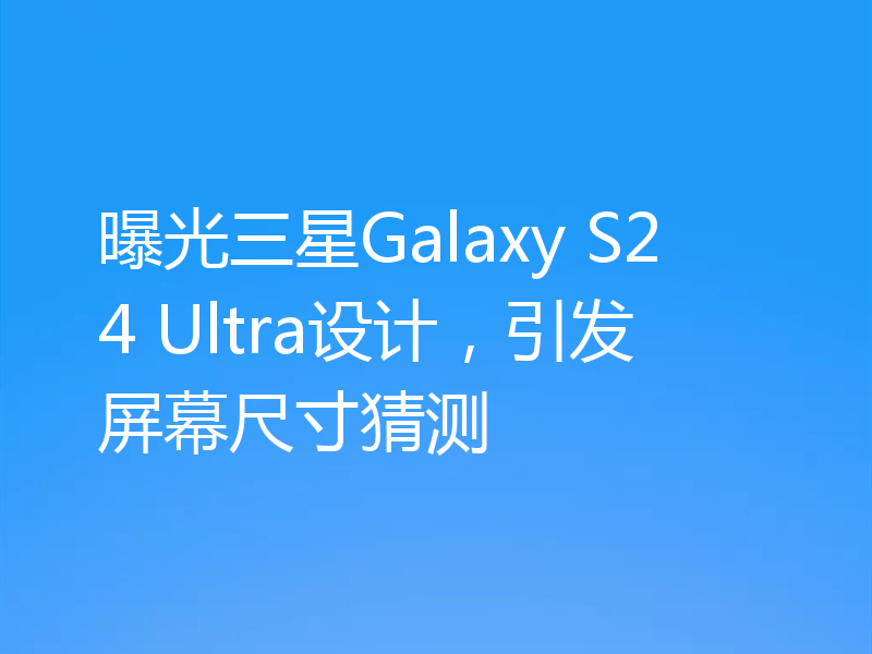 曝光三星Galaxy S24 Ultra设计，引发屏幕尺寸猜测