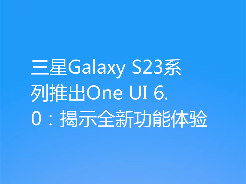 三星Galaxy S23系列推出One UI 6.0：揭示全新功能体验