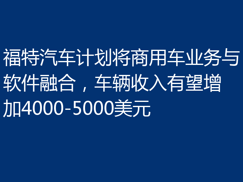 福特汽车计划将商用车业务与软件融合，车辆收入有望增加4000-5000美元