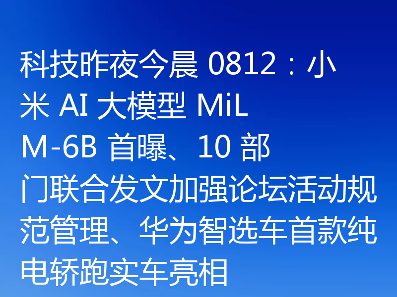科技昨夜今晨 0812：小米 AI 大模型 MiLM-6B 首曝、10 部门联合发文加强论坛活动规范管理、华为智选车首款纯电轿跑实车亮相