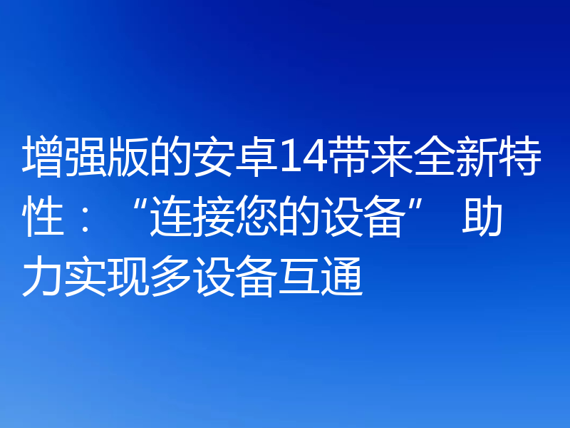 增强版的安卓14带来全新特性：“连接您的设备” 助力实现多设备互通