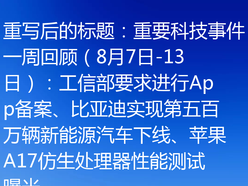 重写后的标题：重要科技事件一周回顾（8月7日-13日）：工信部要求进行App备案、比亚迪实现第五百万辆新能源汽车下线、苹果A17仿生处理器性能测试曝光